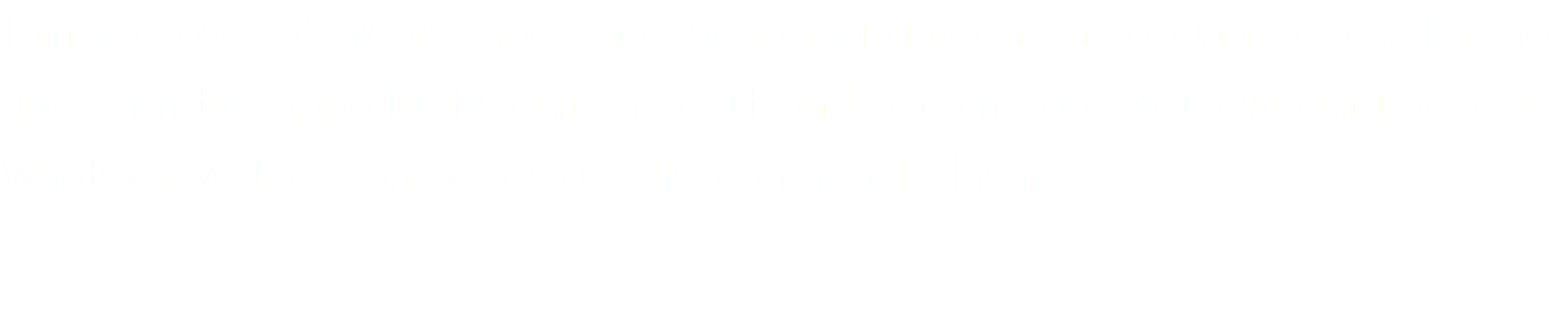 Tom has over 40 years experience designing gardens in Laguna Beach. This has given him the opportunity refine his craft and become an award winning designer. Whatever your design needs are, he can handle them.