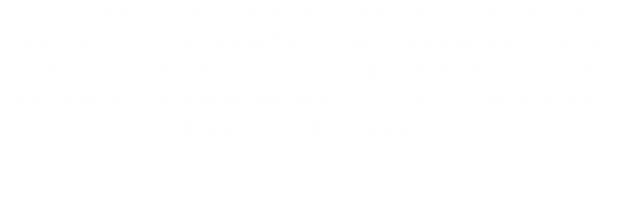 Professional lighting designs allow you to enjoy your garden even at night, and provide a more secure environment. A well designed low voltage system can provide a variety of moods. Tom uses Auroralight LED fixtures that have an unconditional lifetime guarantee and together with waterproof electrical connections, you are assured of years of maintenance free lighting enjoyment.
