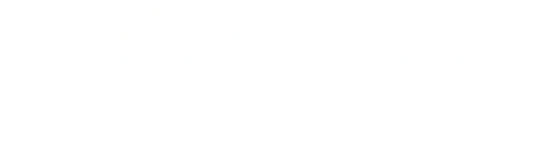 Tom has been maintaining some of Laguna’s finest gardens since 1980. He has encountered virtually all garden related issues and has learned how to resolve these problems to maintain beautiful healthy gardens. His creative solutions to your garden’s needs sets his service apart from the rest.