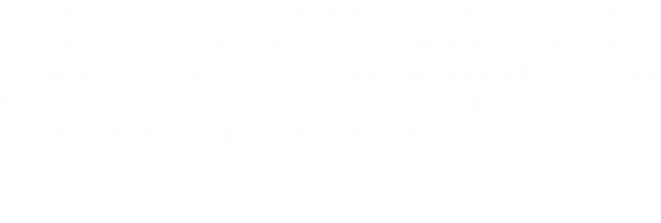As a State Licensed Landscape Contractor with over 40 years experience working in Laguna’s best neighborhoods, Tom has learned the value of doing things right the first time. He guarantees trouble free irrigation and lighting systems and healthy, thriving trees and shrubs. Experience the difference that a skilled design and competent installation can make to your outdoor living.